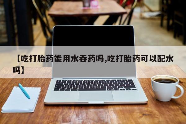 网上怎么购买打胎药联系方式【吃打胎药能用水吞药吗,吃打胎药可以配水吗】