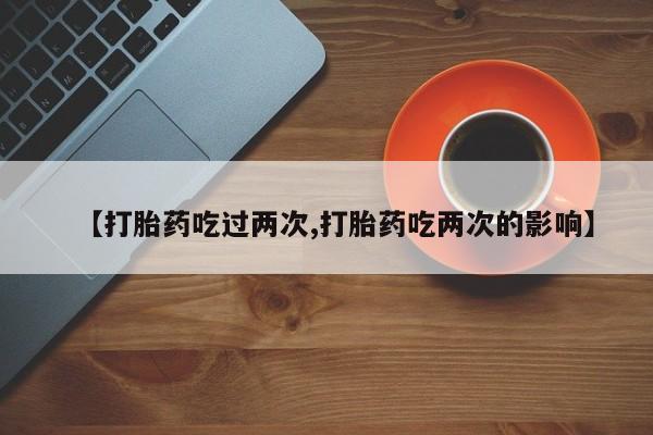 网上怎么购买打胎药联系方式【打胎药吃过两次,打胎药吃两次的影响】
