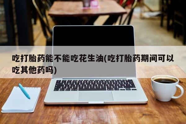 网上怎么购买打胎药联系方式吃打胎药能不能吃花生油(吃打胎药期间可以吃其他药吗)