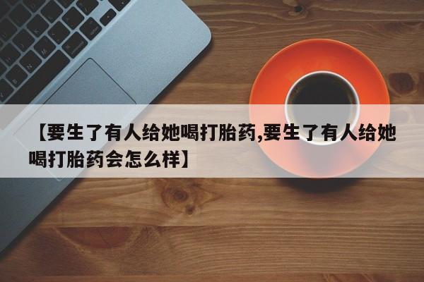 网上怎么购买打胎药联系方式【要生了有人给她喝打胎药,要生了有人给她喝打胎药会怎么样】