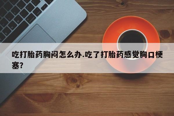 网上怎么购买打胎药联系方式吃打胎药胸闷怎么办.吃了打胎药感觉胸口梗塞？