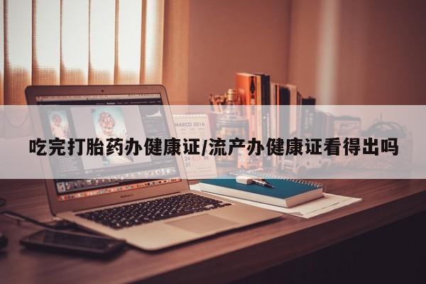 网上怎么购买打胎药联系方式吃完打胎药办健康证/流产办健康证看得出吗