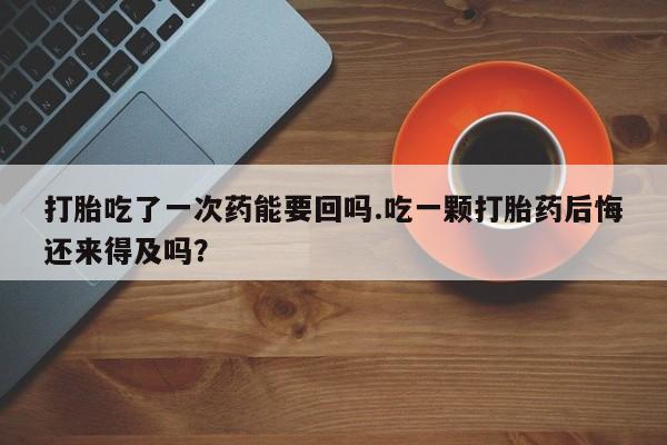 网上怎么购买打胎药联系方式打胎吃了一次药能要回吗.吃一颗打胎药后悔还来得及吗？
