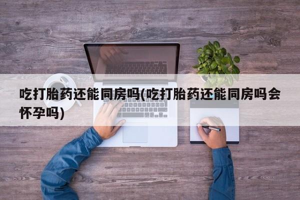 网上怎么购买打胎药联系方式吃打胎药还能同房吗(吃打胎药还能同房吗会怀孕吗)