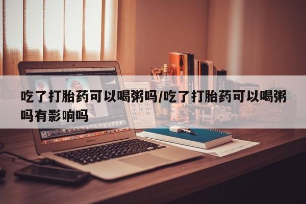 网上怎么购买打胎药联系方式吃了打胎药可以喝粥吗/吃了打胎药可以喝粥吗有影响吗