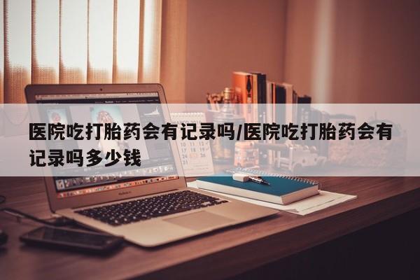 网上怎么购买打胎药联系方式医院吃打胎药会有记录吗/医院吃打胎药会有记录吗多少钱