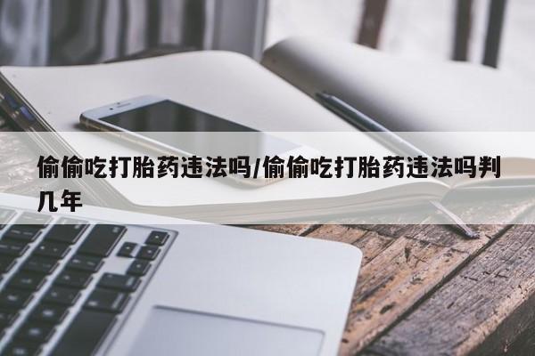网上怎么购买打胎药联系方式偷偷吃打胎药违法吗/偷偷吃打胎药违法吗判几年