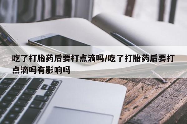 网上怎么购买打胎药联系方式吃了打胎药后要打点滴吗/吃了打胎药后要打点滴吗有影响吗