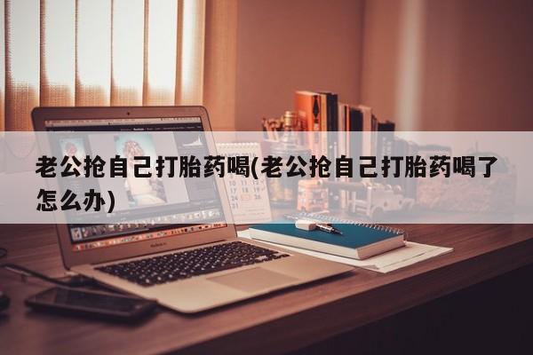网上怎么购买打胎药联系方式老公抢自己打胎药喝(老公抢自己打胎药喝了怎么办)
