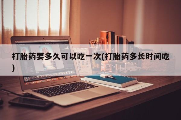 网上怎么购买打胎药联系方式打胎药要多久可以吃一次(打胎药多长时间吃)