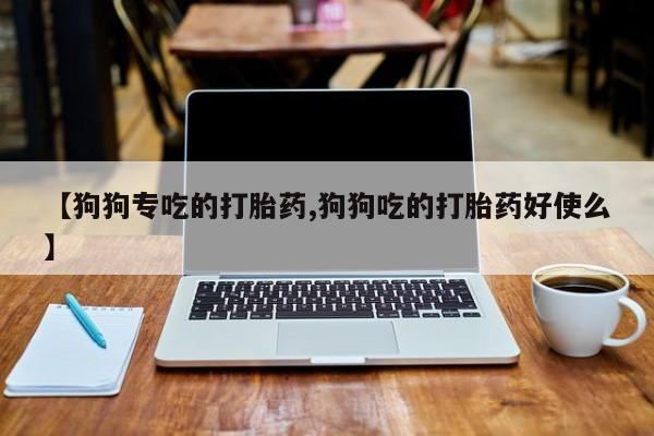 网上怎么购买打胎药联系方式【狗狗专吃的打胎药,狗狗吃的打胎药好使么】