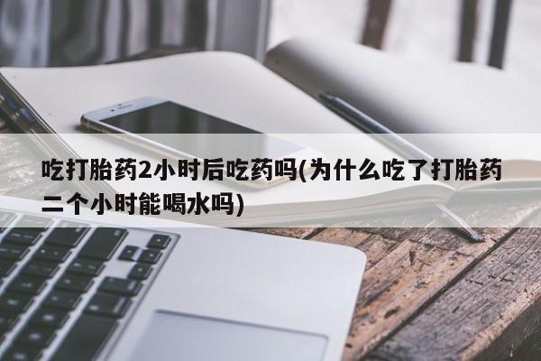 网上怎么购买打胎药联系方式吃打胎药2小时后吃药吗(为什么吃了打胎药二个小时能喝水吗)