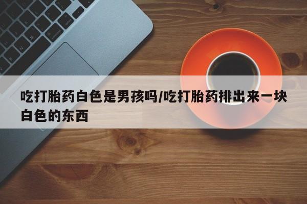 网上怎么购买打胎药联系方式吃打胎药白色是男孩吗/吃打胎药排出来一块白色的东西