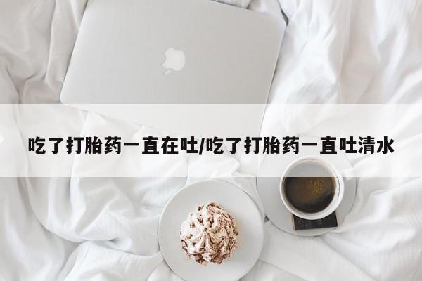 网上怎么购买打胎药联系方式吃了打胎药一直在吐/吃了打胎药一直吐清水