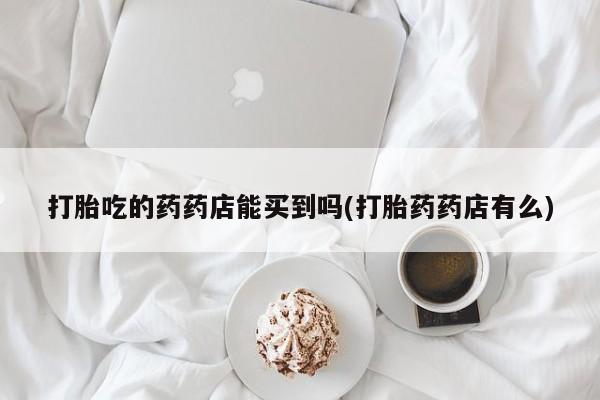 网上怎么购买打胎药联系方式打胎吃的药药店能买到吗(打胎药药店有么)