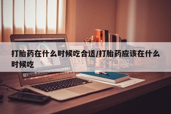 网上怎么购买打胎药联系方式打胎药在什么时候吃合适/打胎药应该在什么时候吃
