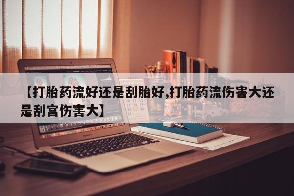 网上怎么购买打胎药联系方式【打胎药流好还是刮胎好,打胎药流伤害大还是刮宫伤害大】