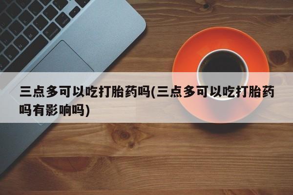 网上怎么购买打胎药联系方式三点多可以吃打胎药吗(三点多可以吃打胎药吗有影响吗)