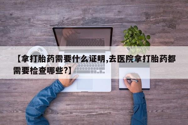 网上怎么购买打胎药联系方式【拿打胎药需要什么证明,去医院拿打胎药都需要检查哪些?】