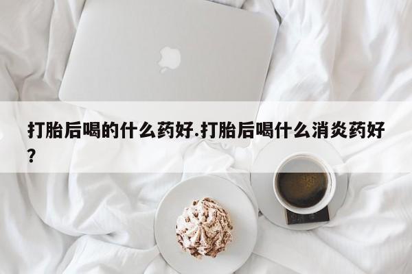 网上怎么购买打胎药联系方式打胎后喝的什么药好.打胎后喝什么消炎药好？