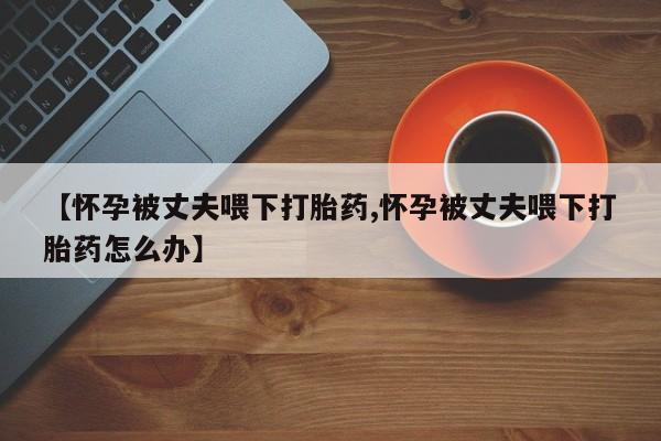 网上怎么购买打胎药联系方式【怀孕被丈夫喂下打胎药,怀孕被丈夫喂下打胎药怎么办】