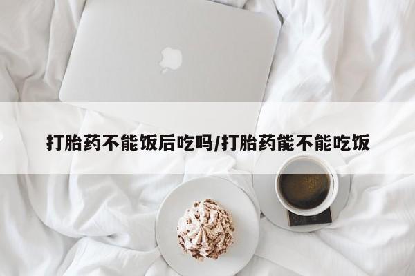 网上怎么购买打胎药联系方式打胎药不能饭后吃吗/打胎药能不能吃饭