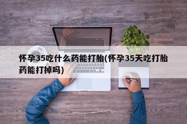 网上怎么购买打胎药联系方式怀孕35吃什么药能打胎(怀孕35天吃打胎药能打掉吗)
