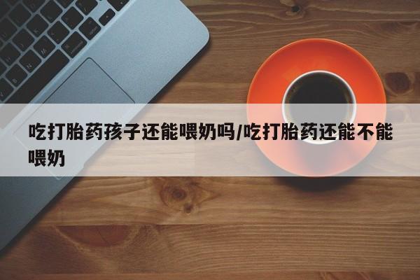 网上怎么购买打胎药联系方式吃打胎药孩子还能喂奶吗/吃打胎药还能不能喂奶