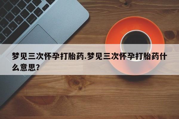 网上怎么购买打胎药联系方式梦见三次怀孕打胎药.梦见三次怀孕打胎药什么意思？