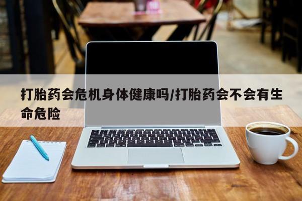 网上怎么购买打胎药联系方式打胎药会危机身体健康吗/打胎药会不会有生命危险