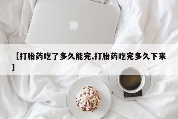 网上怎么购买打胎药联系方式【打胎药吃了多久能完,打胎药吃完多久下来】