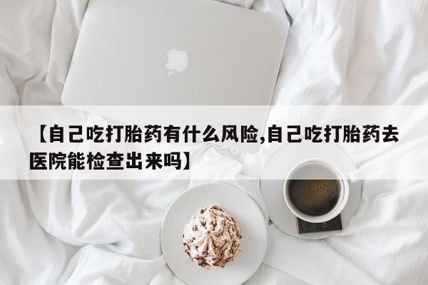网上怎么购买打胎药联系方式【自己吃打胎药有什么风险,自己吃打胎药去医院能检查出来吗】