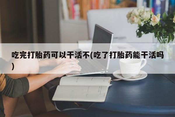 网上怎么购买打胎药联系方式吃完打胎药可以干活不(吃了打胎药能干活吗)