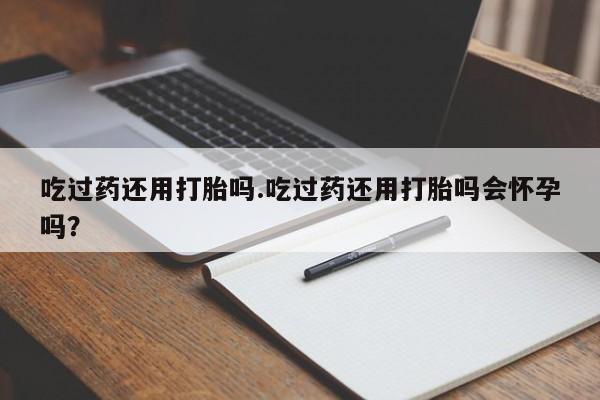 网上怎么购买打胎药联系方式吃过药还用打胎吗.吃过药还用打胎吗会怀孕吗？