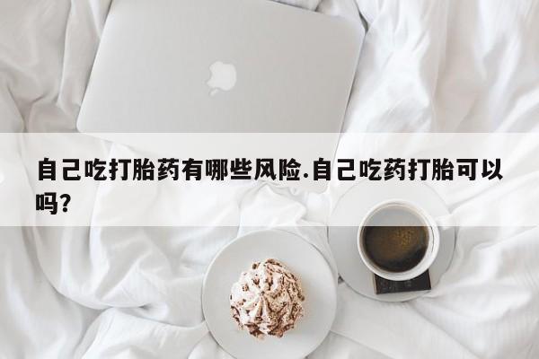 网上怎么购买打胎药联系方式自己吃打胎药有哪些风险.自己吃药打胎可以吗？