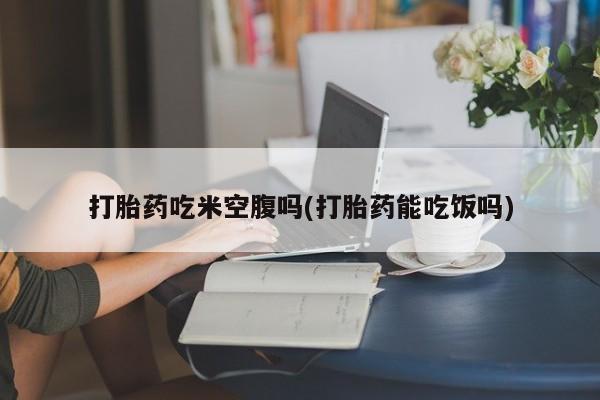 网上怎么购买打胎药联系方式打胎药吃米空腹吗(打胎药能吃饭吗)