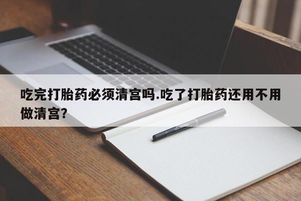 网上怎么购买打胎药联系方式吃完打胎药必须清宫吗.吃了打胎药还用不用做清宫？