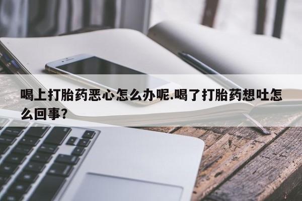 网上怎么购买打胎药联系方式喝上打胎药恶心怎么办呢.喝了打胎药想吐怎么回事？