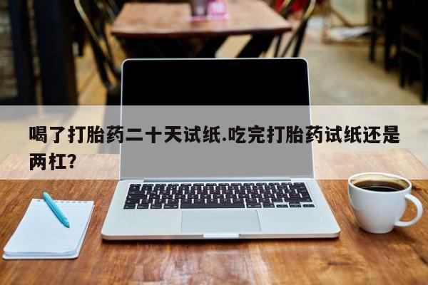 网上怎么购买打胎药联系方式喝了打胎药二十天试纸.吃完打胎药试纸还是两杠？