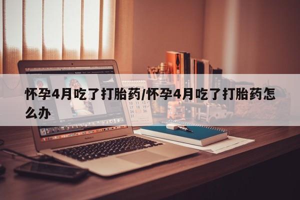网上怎么购买打胎药联系方式怀孕4月吃了打胎药/怀孕4月吃了打胎药怎么办