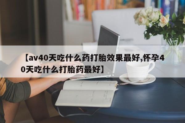 网上怎么购买打胎药联系方式【av40天吃什么药打胎效果最好,怀孕40天吃什么打胎药最好】