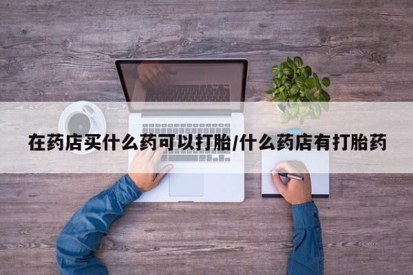 网上怎么购买打胎药联系方式在药店买什么药可以打胎/什么药店有打胎药