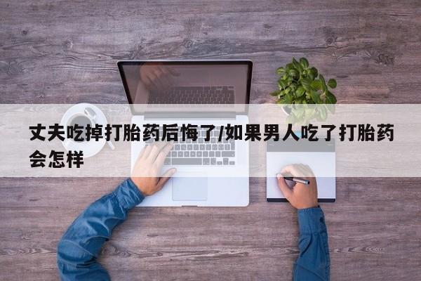 网上怎么购买打胎药联系方式丈夫吃掉打胎药后悔了/如果男人吃了打胎药会怎样