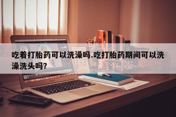 网上怎么购买打胎药联系方式吃着打胎药可以洗澡吗.吃打胎药期间可以洗澡洗头吗？