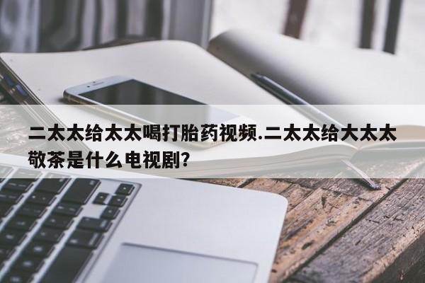 网上怎么购买打胎药联系方式二太太给太太喝打胎药视频.二太太给大太太敬茶是什么电视剧？
