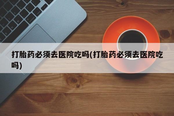 网上怎么购买打胎药联系方式打胎药必须去医院吃吗(打胎药必须去医院吃吗)
