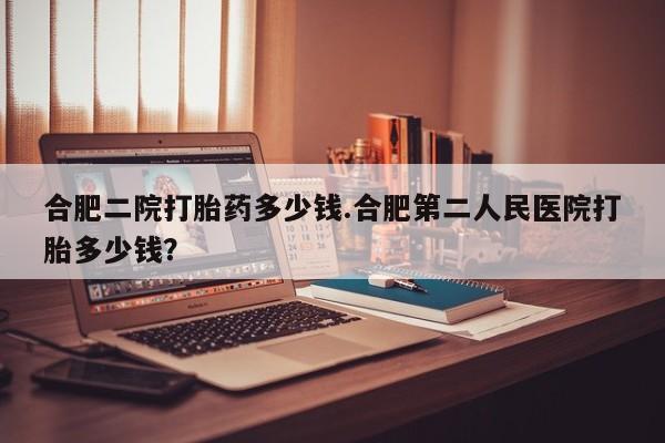 网上怎么购买打胎药联系方式合肥二院打胎药多少钱.合肥第二人民医院打胎多少钱？