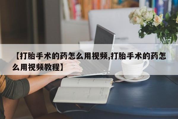 网上怎么购买打胎药联系方式【打胎手术的药怎么用视频,打胎手术的药怎么用视频教程】