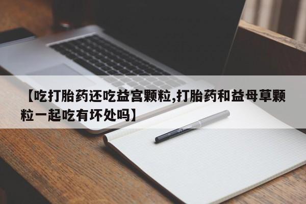 网上怎么购买打胎药联系方式【吃打胎药还吃益宫颗粒,打胎药和益母草颗粒一起吃有坏处吗】