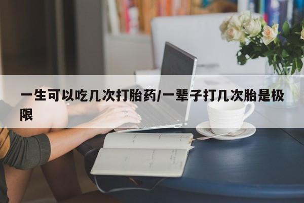网上怎么购买打胎药联系方式一生可以吃几次打胎药/一辈子打几次胎是极限